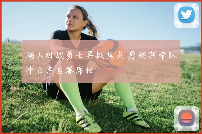 湖人对战勇士再掀焦点 詹姆斯带队冲击季后赛席位