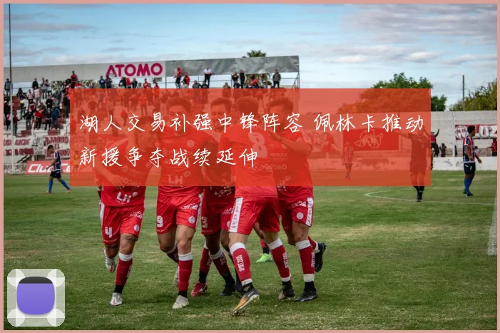 湖人交易补强中锋阵容 佩林卡推动新援争夺战续延伸