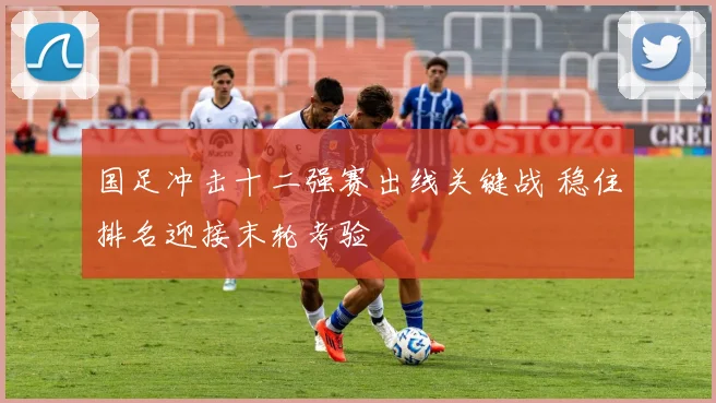 国足冲击十二强赛出线关键战 稳住排名迎接末轮考验