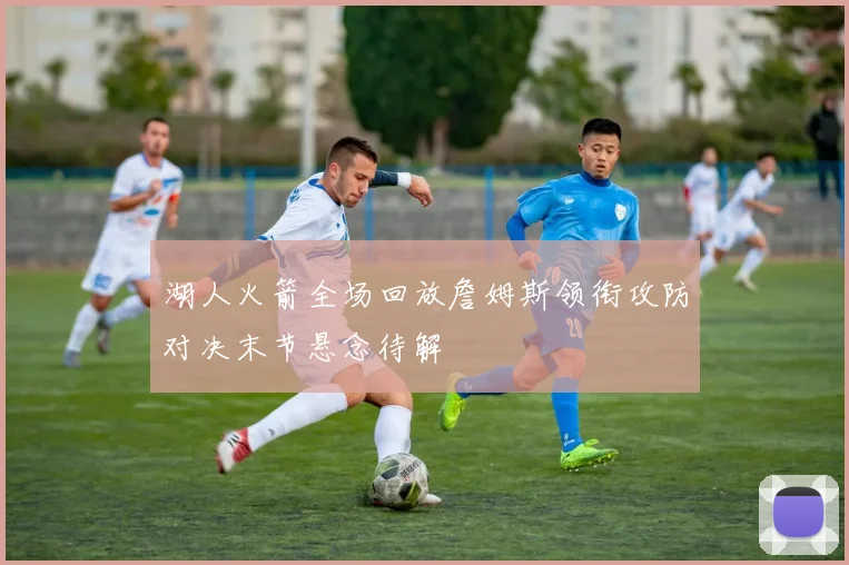 湖人火箭全场回放詹姆斯领衔攻防对决末节悬念待解